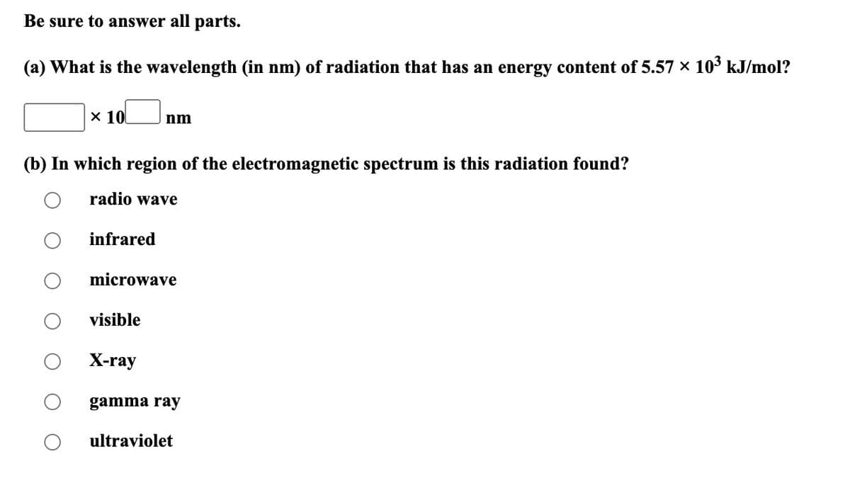 Be sure to answer all parts.
(a) What is the wavelength (in nm) of radiation that has an energy content of 5.57 × 10³ kJ/mol?
x 10
(b) In which region of the electromagnetic spectrum is this radiation found?
radio wave
infrared
nm
microwave
visible
X-ray
gamma ray
ultraviolet