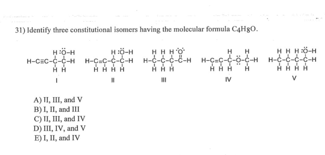 31) Identify three constitutional isomers having the molecular formula C4H8O.
H:O-H
H:C-H
H-C=C-C-C-H H-C=C-C-C-H
HHHH
||
II
HH
1
A) II, III, and V
B) I, II, and III
C) II, III, and IV
D) III, IV, and V
E) I, II, and IV
ннно
H H
H-C-C-C-C-H H-C-C-C-Ö-C-H
HH
HHH
|||
IV
Н
H
HHH:Ö-H
H-Ć-Ć-Ć-Ć-H
HHHH
V