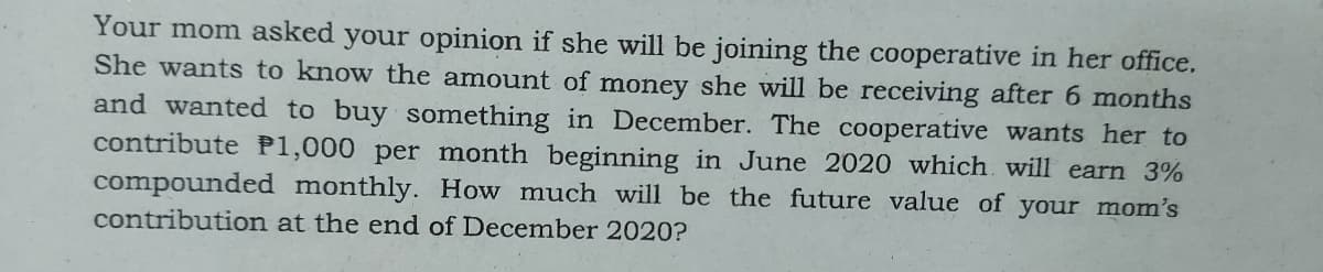 Your mom asked your opinion if she will be joining the cooperative in her office.
She wants to know the amount of money she will be receiving after 6 months
and wanted to buy something in December. The cooperative wants her to
contribute P1,000 per month beginning in June 2020 which will earn 3%
compounded monthly. How much will be the future value of your mom's
contribution at the end of December 2020?
