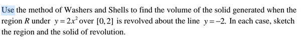 Use the method of Washers and Shells to find the volume of the solid generated when the
region R under y= 2x² over [0,2] is revolved about the line y=-2. In each case, sketch
the region and the solid of revolution.
