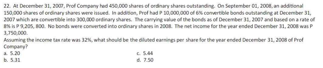 22. At December 31, 2007, Prof Company had 450,000 shares of ordinary shares outstanding. On September 01, 2008, an additional
150,000 shares of ordinary shares were issued. In addition, Prof had P 10,000,000 of 6% convertible bonds outstanding at December 31,
2007 which are convertible into 300,000 ordinary shares. The carrying value of the bonds as of December 31, 2007 and based on a rate of
8% is P 9,205, 800. No bonds were converted into ordinary shares in 2008. The net income for the year ended December 31, 2008 was P
3,750,000.
Assuming the income tax rate was 32%, what should be the diluted earnings per share for the year ended December 31, 2008 of Prof
Company?
a. 5.20
c. 5.44
b. 5.31
d. 7.50
