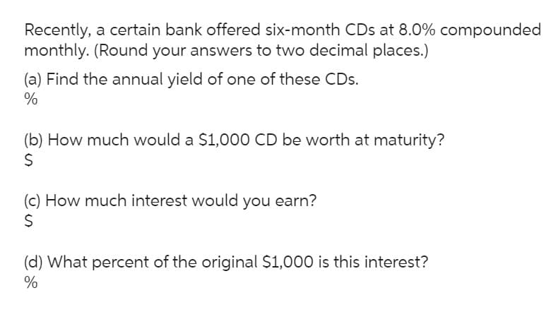 Recently, a certain bank offered six-month CDs at 8.0% compounded
monthly. (Round your answers to two decimal places.)
(a) Find the annual yield of one of these CDs.
%
(b) How much would a $1,000 CD be worth at maturity?
S
(c) How much interest would you earn?
(d) What percent of the original $1,000 is this interest?
%