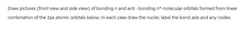 Draw pictures (front view and side view) of bonding n and anti-bonding n* molecular orbitals formed from linear
combination of the 2px atomic orbitals below. In each case draw the nuclei, label the bond axis and any nodes.