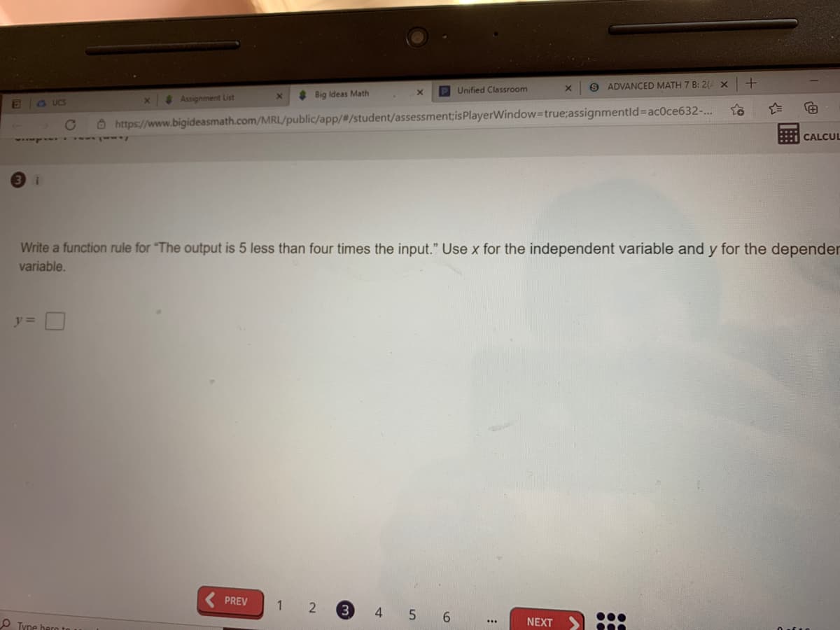 P Unified Classroom
9 ADVANCED MATH 7 B: 2( X
* Assignment List
Big Ideas Math
E G UCS
O https://www.bigideasmath.com/MRL/public/app/#/student/assessment;isPlayerWindow=true;assignmentld%3Dac0ce632-...
::: CALCUL
Write a function rule for "The output is 5 less than four times the input." Use x for the independent variable and y for the depender
variable.
y =|
PREV
4
::
O Tyne hern to
NEXT
...
