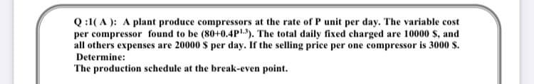 Q :1( A ): A plant produce compressors at the rate of P unit per day. The variable cost
per compressor found to be (80+0.4P1). The total daily fixed charged are 10000 $, and
all others expenses are 20000 $ per day. If the selling price per one compressor is 3000 $.
Determine:
The production schedule at the break-even point.
