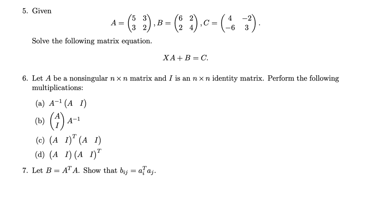 5. Given
5 3
3 2
Solve the following matrix equation.
(a) A¹ (A I)
(b) (4)
A-1
A =
(c) (A 1) (AI)
(d) (A_ I) (A 1)T
B
7. Let B = AT A. Show that bij
=
6. Let A be a nonsingular n × n matrix and I is an n x n identity matrix. Perform the following
multiplications:
6 2
2
alaj.
₂ c = (²46
C
XA + B = C.
-2
-6 3