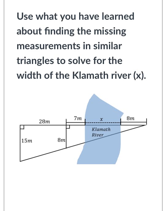 Use what you have learned
about finding the missing
measurements in similar
triangles to solve for the
width of the Klamath river (x).
7m
8m
28m
Klamath
River
|15m
8m
