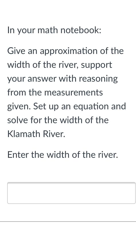 In your math notebook:
Give an approximation of the
width of the river, support
your answer with reasoning
from the measurements
given. Set up an equation and
solve for the width of the
Klamath River.
Enter the width of the river.
