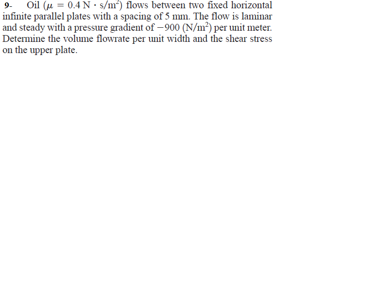 Oil (u = 0.4 N•s/m²) flows between two fixed horizontal
infinite parallel plates with a spacing of 5 mm. The flow is laminar
and steady with a pressure gradient of – 900 (N/m²) per unit meter.
Determine the volume flowrate per unit width and the shear stress
on the upper plate.
