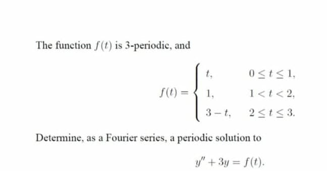 The function f(t) is 3-periodic, and
t,
0st<1,
f(t) =
1,
1<t<2,
3- t,
2<t< 3.
Determine, as a Fourier series, a periodic solution to
y" + 3y = f(t).
%3D
