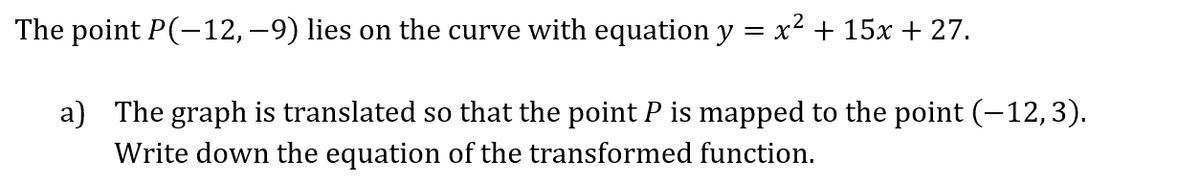 The point P(-12, −9) lies on the curve with equation y = x² + 15x + 27.
a) The graph is translated so that the point P is mapped to the point (−12,3).
Write down the equation of the transformed function.