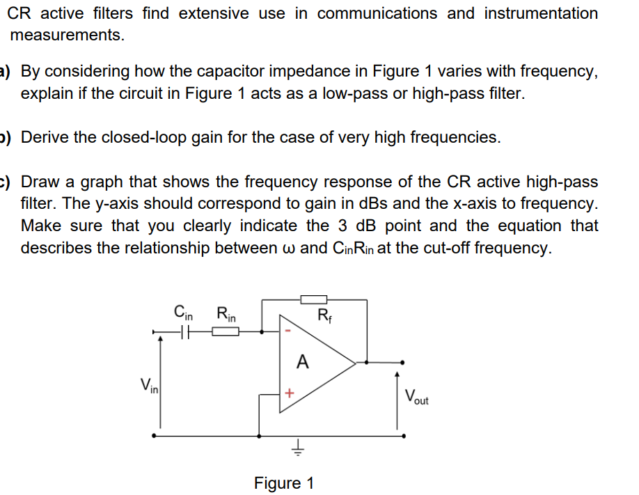 CR active filters find extensive use in communications and instrumentation
measurements.
a) By considering how the capacitor impedance in Figure 1 varies with frequency,
explain if the circuit in Figure 1 acts as a low-pass or high-pass filter.
p) Derive the closed-loop gain for the case of very high frequencies.
c) Draw a graph that shows the frequency response of the CR active high-pass
filter. The y-axis should correspond to gain in dBs and the x-axis to frequency.
Make sure that you clearly indicate the 3 dB point and the equation that
describes the relationship between w and CinRin at the cut-off frequency.
Cin Rin
A
Vin
Vout
Figure 1
