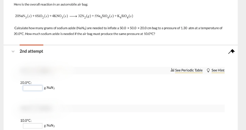 Here is the overall reaction in an automobile air bag:
20NAN (s) + 6S1O, (s) + 4KNO,(s) → 32N,(g) + 5Na,SiO,(s) +K,SiO,(»)
Calculate how many grams of sodium azide (NaNg) are needed to inflate a 50.0 x 50.0 x× 20.0 cm bag to a pressure of 1.30 atm at a temperature of
20.0°C. How much sodium azide is needed if the air bag must produce the same pressure at 10.0°C?
2nd attempt
ini See Periodic Table O See Hint
20.0°C:
g NaN3
10.0°C:
g NaN3
