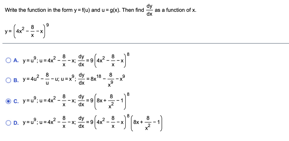 dy
as a function of x.
dx
Write the function in the form y = f(u) andu = g(x). Then find
9
8
2
- - -X
y = | 4x
X
8
O A. y=u°; u = 4x² -
8
dy
= 9 4x
8
2
- - -X
dx
X
8
- u; u =x
dy
= 8x
dx
18
8
B. y=4u?
u
8
8
dy
8
c. y=u°; u = 4x?
X;
= 9| 8x +
dx
x
O D. y=u°; u = 4x² -
8
dy
8
8
8х +
- x;
= 9| 4x
--X
dx
X
