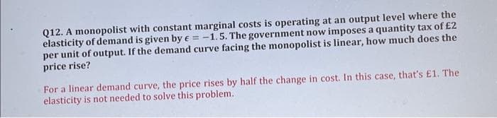 Q12. A monopolist with constant marginal costs is operating at an output level where the
elasticity of demand is given by = -1.5. The government now imposes a quantity tax of £2
per unit of output. If the demand curve facing the monopolist is linear, how much does the
price rise?
For a linear demand curve, the price rises by half the change in cost. In this case, that's £1. The
elasticity is not needed to solve this problem.