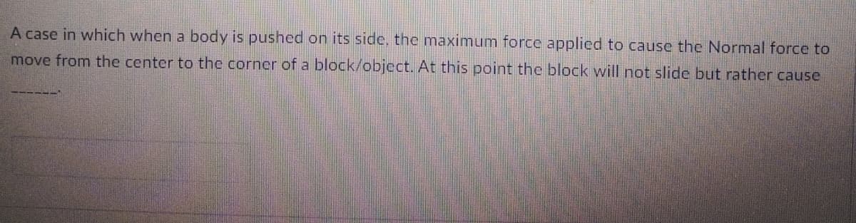 A case in which when a body is pushed on its side, the maximum force applied to cause the Normal force to
move from the center to the corner of a block/object. At this point the block will not slide but rather cause
