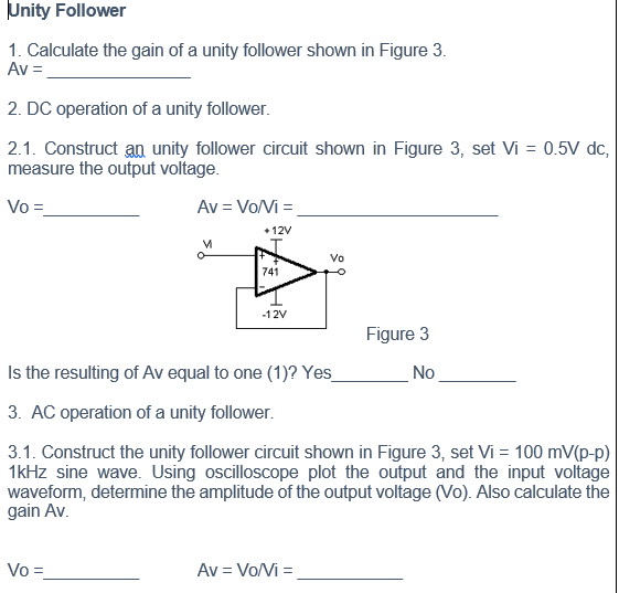 Unity Follower
1. Calculate the gain of a unity follower shown in Figure 3.
Av =
2. DC operation of a unity follower.
2.1. Construct an unity follower circuit shown in Figure 3, set Vi = 0.5V dc,
measure the output voltage.
Vo =
Av = Vo/Vi =
+ 12V
Vo
741
-12V
Figure 3
Is the resulting of Av equal to one (1)? Yes_
No
3. AC operation of a unity follower.
3.1. Construct the unity follower circuit shown in Figure 3, set Vi = 100 mV(p-p)
1kHz sine wave. Using oscilloscope plot the output and the input voltage
waveform, determine the amplitude of the output voltage (Vo). Also calculate the
gain Av.
Vo =
Av = Vo/Vi =
