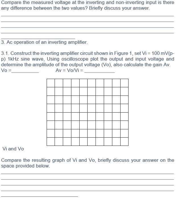 Compare the measured voltage at the inverting and non-inverting input is there
any difference between the two values? Briefly discuss your answer.
3. Ac operation of an inverting amplifier.
3.1. Construct the inverting amplifier circuit shown in Figure 1, set Vi = 100 mV(p-
p) 1kHz sine wave, Using oscilloscope plot the output and input voltage and
determine the amplitude of the output voltage (Vo), also calculate the gain Av.
Vo =
Av = Vo/Vi =
Vi and Vo
Compare the resulting graph of Vi and Vo, briefly discuss your answer on the
space provided below.
