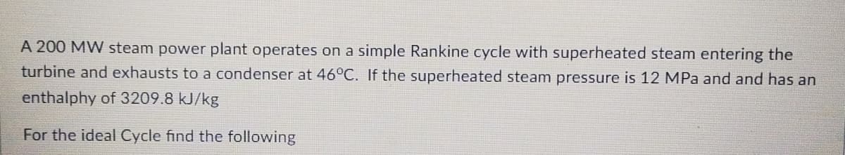 A 200 MW steam power plant operates on a simple Rankine cycle with superheated steam entering the
turbine and exhausts to a condenser at 46°C. If the superheated steam pressure is 12 MPa and and has an
enthalphy of 3209.8 kJ/kg
For the ideal Cycle find the following
