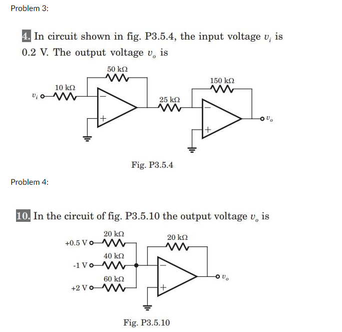 Problem 3:
4. In circuit shown in fig. P3.5.4, the input voltage v,
0.2 V. The output voltage v, is
50 k2
150 ko
10 k2
v; o
25 ko
Fig. P3.5.4
Problem 4:
10. In the circuit of fig. P3.5.10 the output voltage v, is
20 k2
20 k2
+0.5 Vo W
40 k2
-1 Vo
60 k2
+2 VoM
Fig. P3.5.10
