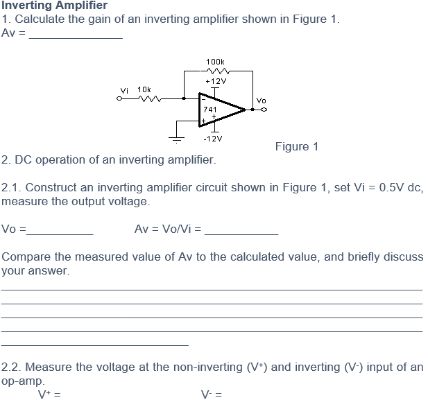 Inverting Amplifier
1. Calculate the gain of an inverting amplifier shown in Figure 1.
Av =
100k
+12V
Vi
10k
Vo
741
It.
-12V
Figure 1
2. DC operation of an inverting amplifier.
2.1. Construct an inverting amplifier circuit shown in Figure 1, set Vi = 0.5V dc,
measure the output voltage.
Vo =
Av = Vo/Vi =
Compare the measured value of Av to the calculated value, and briefly discuss
your answer.
2.2. Measure the voltage at the non-inverting (V*) and inverting (V-) input of an
op-amp.
V* =
V- =
