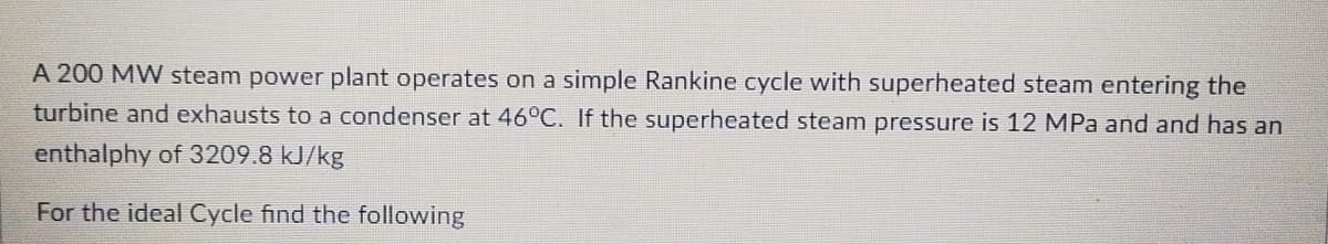 A 200 MW steam power plant operates on a simple Rankine cycle with superheated steam entering the
turbine and exhausts to a condenser at 46°C. If the superheated steam pressure is 12 MPa and and has an
enthalphy of 3209.8 kJ/kg
For the ideal Cycle find the following
