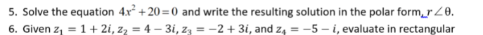 5. Solve the equation 4x² +20=0 and write the resulting solution in the polar form,rZ0.
6. Given z, = 1 + 2i, z, = 4 – 3i, z3 = -2 + 3i, and z4 = -5 – i, evaluate in rectangular
