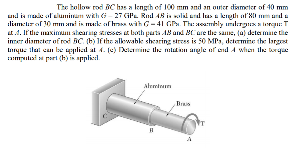 The hollow rod BC has a length of 100 mm and an outer diameter of 40 mm
and is made of aluminum with G= 27 GPa. Rod AB is solid and has a length of 80 mm and a
diameter of 30 mm and is made of brass with G = 41 GPa. The assembly undergoes a torque T
at A. If the maximum shearing stresses at both parts AB and BC are the same, (a) determine the
inner diameter of rod BC. (b) If the allowable shearing stress is 50 MPa, determine the largest
torque that can be applied at A. (c) Determine the rotation angle of end A when the torque
computed at part (b) is applied.
Aluminum
Brass
T
B
