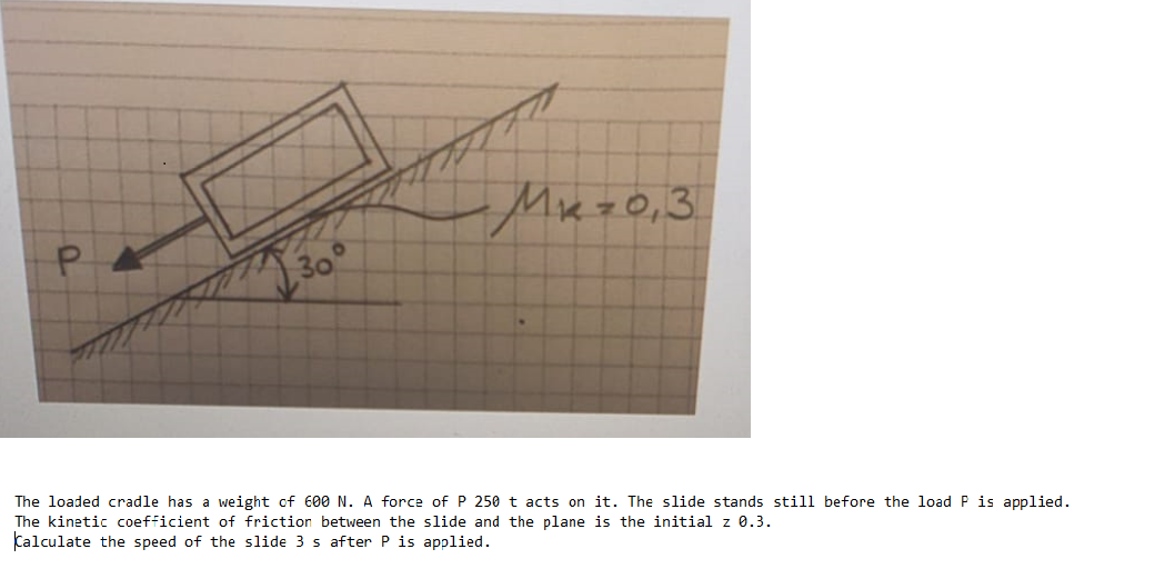 Mez0,3
30°
The loaded cradle has a weight of 600 N. A force of P 250 t acts on it. The slide stands still before the load P is applied.
The kinetic coefficient of friction between the slide and the plane is the initial z 0.3.
Calculate the speed of the slide 3 s after P is applied.
