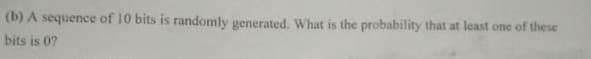 (b) A sequence of 10 bits is randomly generated. What is the probability that at least one of these
bits is 0?
