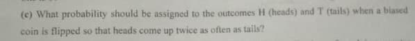 (c) What probability should be assigned to the outcomes H (heads) and T (tails) when a biased
coin is flipped so that heads come up twice as often as tails?
