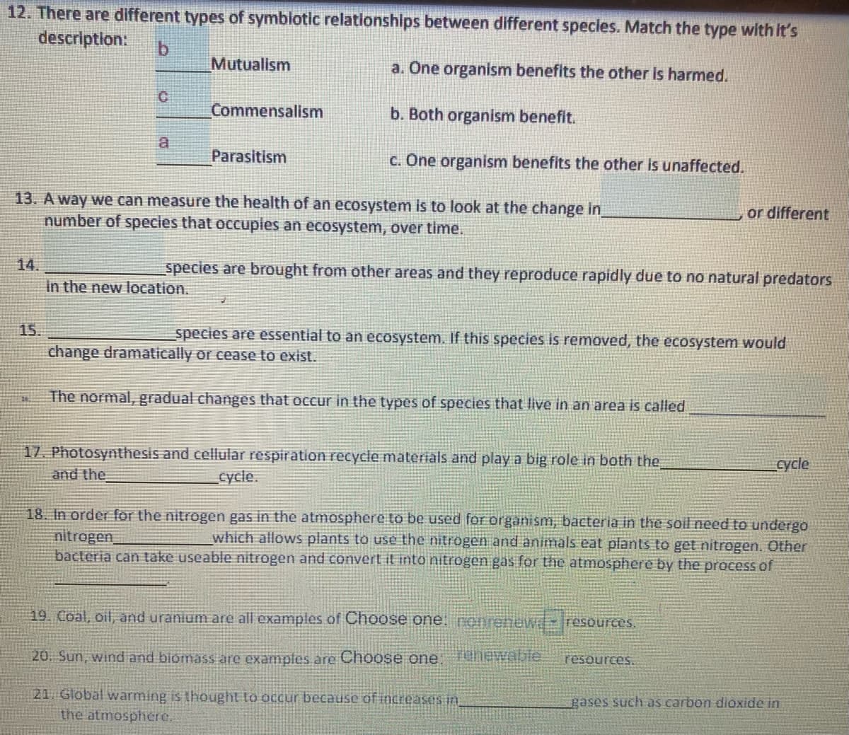 12. There are different types of symblotic relationships between different specles. Match the type with It's
descriptlon:
Mutualism
a. One organism benefits the other Is harmed.
Commensalism
b. Both organism benefit.
a
Parasitism
c. One organism benefits the other is unaffected.
13. A way we can measure the health of an ecosystem is to look at the change in
number of species that occupies an ecosystem, over time.
or different
14.
species are brought from other areas and they reproduce rapidly due to no natural predators
in the new location.
15.
species are essential to an ecosystem. If this species is removed, the ecosystem would
change dramatically or cease to exist.
The normal, gradual changes that occur in the types of species that live in an area is called
17. Photosynthesis and cellular respiration recycle materials and play a big role in both the
and the
cycle
cycle.
18. In order for the nitrogen gas in the atmosphere to be used for organism, bacteria in the soil need to undergo
nitrogen,
bacteria can take useable nitrogen and convert it into nitrogen gas for the atmosphere by the process of
which allows plants to use the nitrogen and animals eat plants to get nitrogen. Other
19. Coal, oil, and uranium are all examples
Choose one. nonrenewr
resources.
20. Sun, wind and biomass are examples are
Choose one, Tenewable
resources.
21. Global warming is thought to occur because of increases in,
the atmosphere.
gases such as carbon dioxide in
