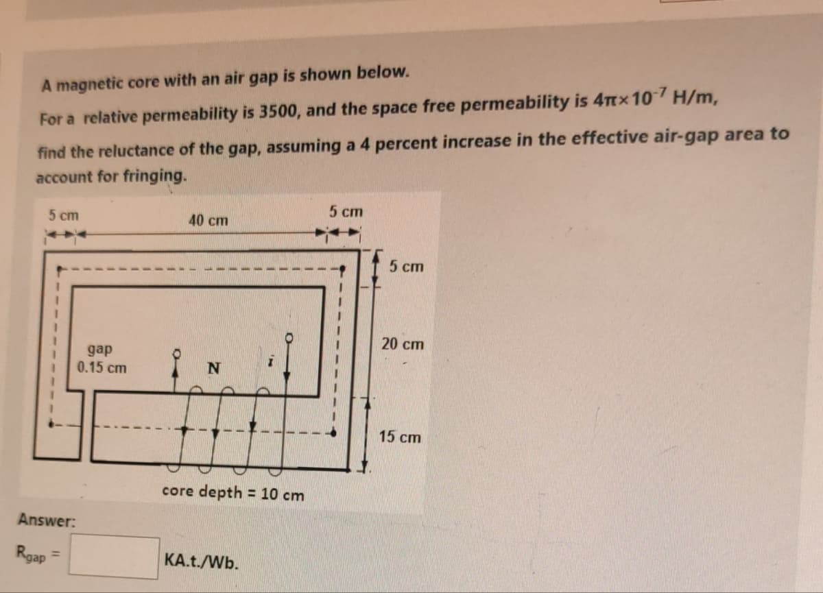 A magnetic core with an air gap is shown below.
For a relative permeability is 3500, and the space free permeability is 4πx 107 H/m,
find the reluctance of the gap, assuming a 4 percent increase in the effective air-gap area to
account for fringing.
5 cm
5 cm
40 cm
5 cm
20 cm
gap
0.15 cm
N
Answer:
Rgap
core depth = 10 cm
KA.t./Wb.
15 cm