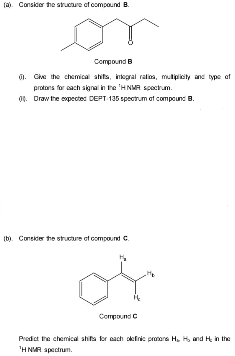 (a). Consider the structure of compound B.
Compound B
(i). Give the chemical shifts, integral ratios, multiplicity and type of
protons for each signal in the 'H NMR spectrum.
(ii).
Draw the expected DEPT-135 spectrum of compound B.
(b). Consider the structure of compound C.
Ha
Hp
Compound C
Predict the chemical shifts for each olefinic protons Ha, H, and He in the
'H NMR spectrum.
