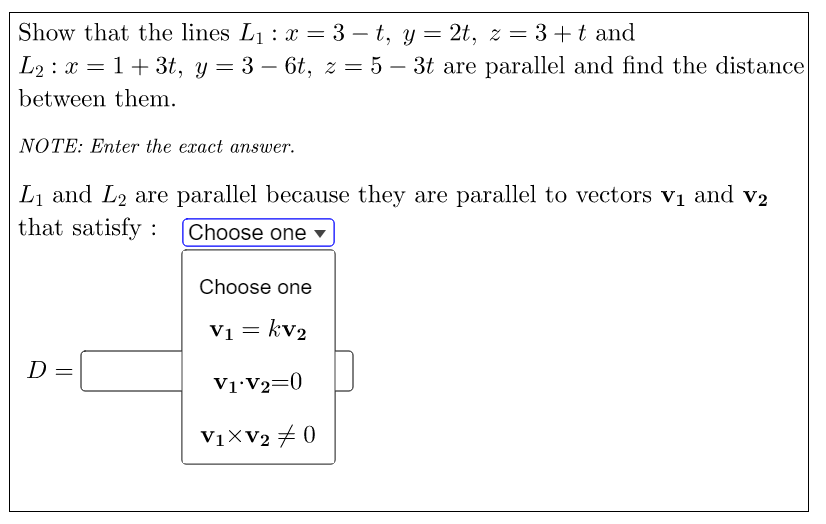 Show that the lines L1 : x = 3 – t, y = 2t, z = 3+t and
L2 : x = 1+ 3t, y = 3 – 6t, z = 5 – 3t are parallel and find the distance
-
between them.
NOTE: Enter the exact answer.
Lị and L2 are parallel because they are parallel to vectors vị and v2
that satisfy :
Choose one ▼
Choose one
Vi = kv2
D
V1 V2=0
V1XV2 ± 0
