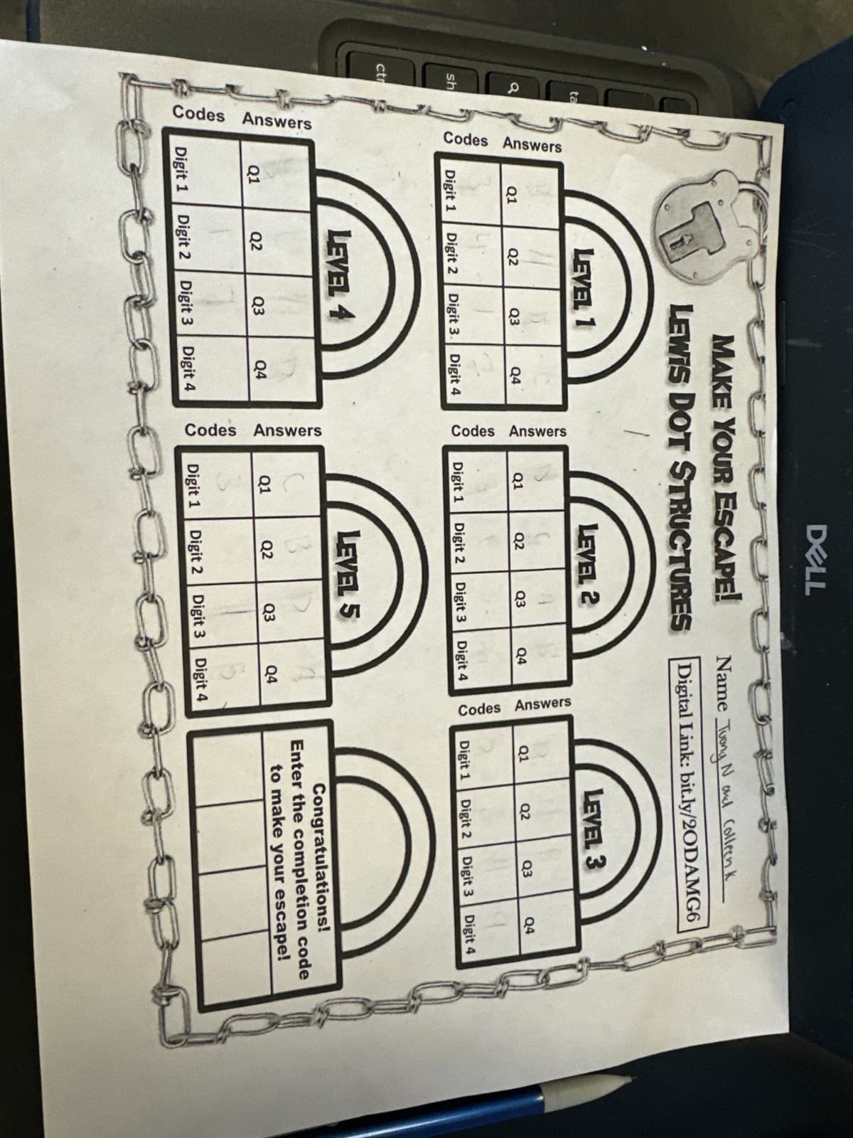 a
sh
ta
ctr
Answers
Codes
Codes Answers
Q1
Digit 1
Q1
Digit 1
LEVEL 1
Q2
Digit 2
Q2
MAKE YOUR ESCAPE!
LEWIS DOT STRUCTURES
Digit 2
Q3
LEVEL 4
Digit 3. Digit 4
Q4
Q3
Q4
Digit 3 Digit 4
Codes Answers
Codes Answers
Q1
Digit 1
Q1
DELL
Digit 1
LEVEL 2
Q2
Digit 2
Q2
Q3
LEVEL 5
Digit 2
Digit 3
Q3
Digit 3
Name Tuong Nail Colleenk
Digital Link: bit.ly/2ODAMG6
Q4
Digit 4
Q4
Digit 4
Codes Answers
Q1
Digit 1
LEVEL 3
Q2
Digit 2
Q3
Digit 3
Q4
Digit 4
Congratulations!
Enter the completion code
to make your escape!