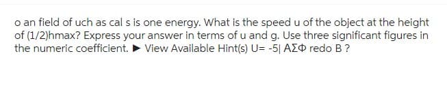 o an field of uch as cal s is one energy. What is the speed u of the object at the height
of (1/2)hmax? Express your answer in terms of u and g. Use three significant figures in
the numeric coefficient. View Available Hint(s) U= -5| AZO redo B ?