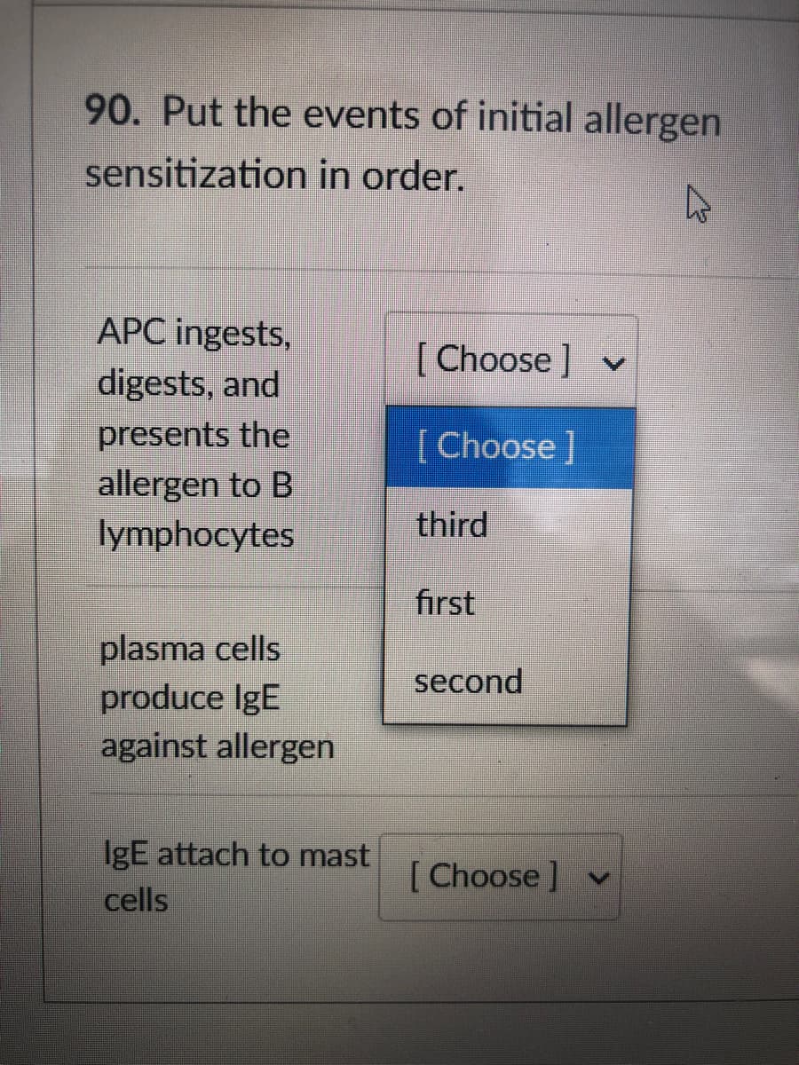 90. Put the events of initial allergen
sensitization in order.
APC ingests,
[ Choose ] v
digests, and
presents the
[Choose]
allergen to B
lymphocytes
third
first
plasma cells
produce IgE
second
against allergen
IgE attach to mast
[ Choose ] v
cells
