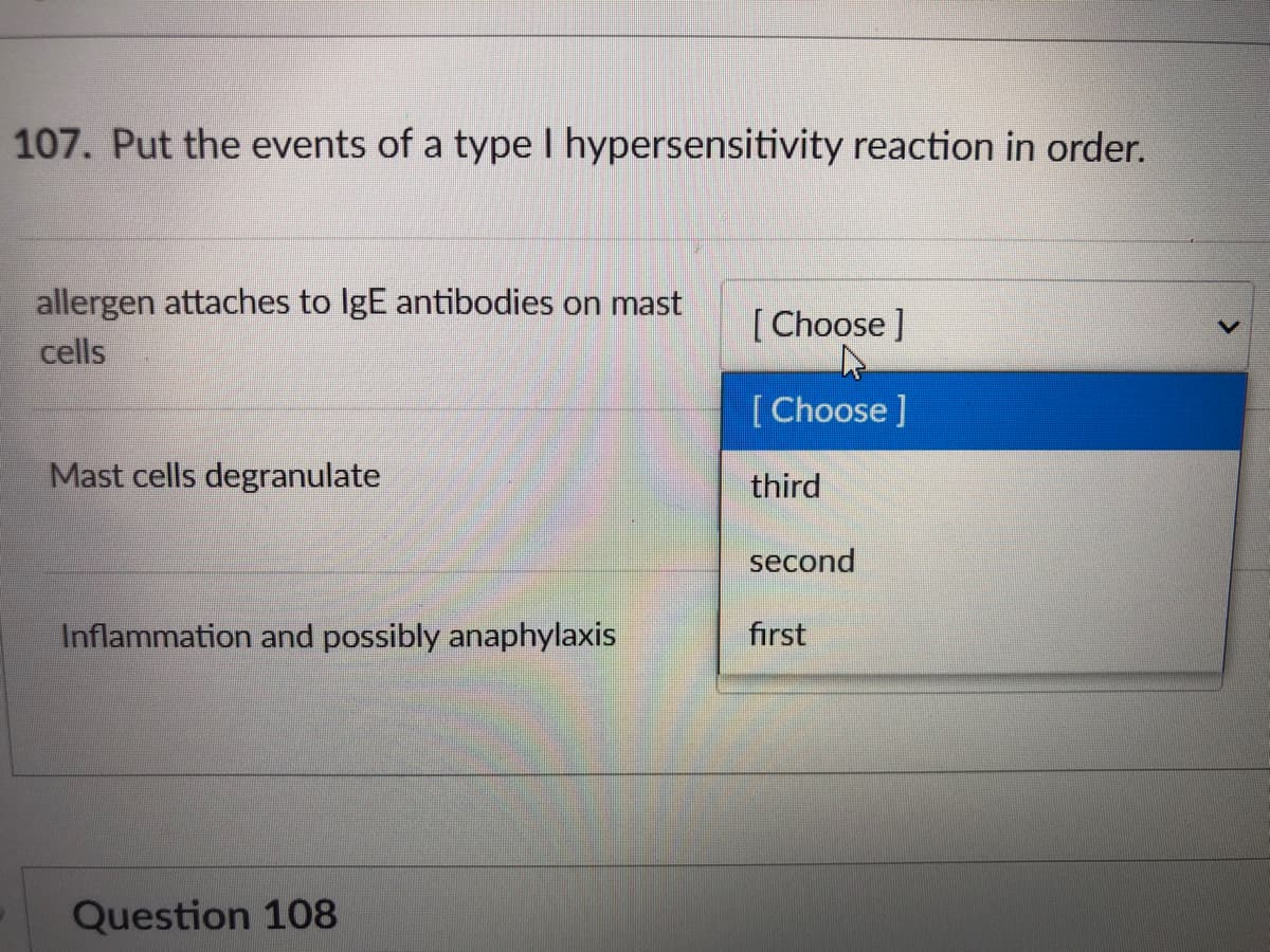 107. Put the events of a type I hypersensitivity reaction in order.
allergen attaches to IgE antibodies on mast
[ Choose ]
cells
[Choose]
Mast cells degranulate
third
second
Inflammation and possibly anaphylaxis
first
Question 108
