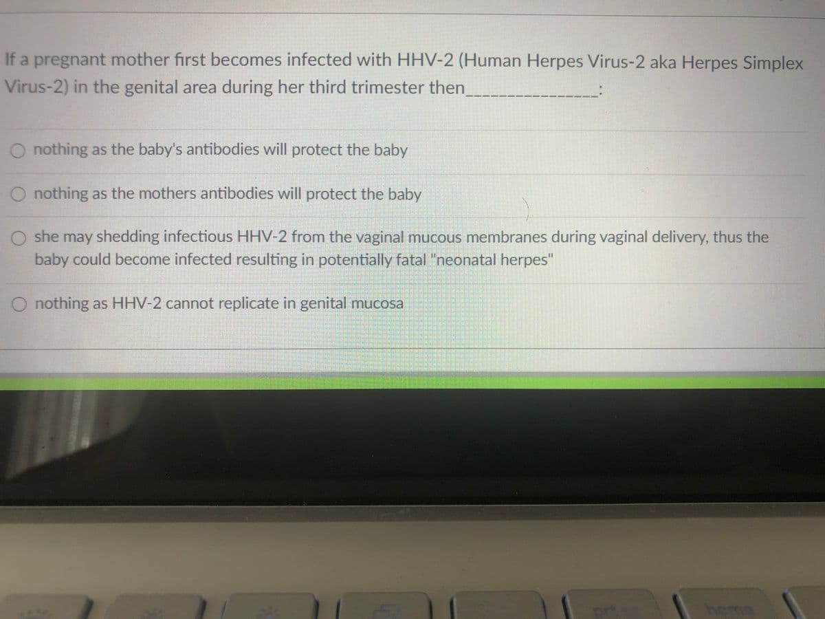 If a pregnant mother first becomes infected with HHV-2 (Human Herpes Virus-2 aka Herpes Simplex
Virus-2) in the genital area during her third trimester then
O nothing as the baby's antibodies will protect the baby
O nothing as the mothers antibodies will protect the baby
O she may shedding infectious HHV-2 from the vaginal mucous membranes during vaginal delivery, thus the
baby could become infected resulting in potentially fatal "neonatal herpes"
O nothing as HHV-2 cannot replicate in genital mucosa
prte
heme
