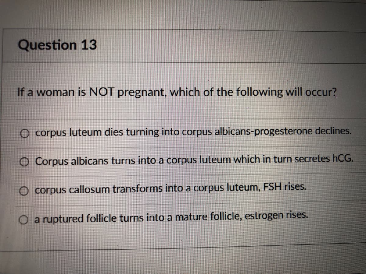 **Question 13**

**If a woman is NOT pregnant, which of the following will occur?**

1. ○ corpus luteum dies turning into corpus albicans - progesterone declines.
2. ○ Corpus albicans turns into a corpus luteum which in turn secretes hCG.
3. ○ corpus callosum transforms into a corpus luteum, FSH rises.
4. ○ a ruptured follicle turns into a mature follicle, estrogen rises.

There are no graphs or diagrams associated with this question.