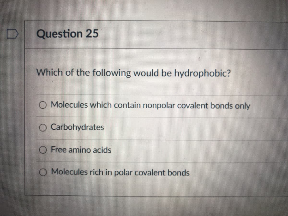 Question 25
Which of the following would be hydrophobic?
O Molecules which contain nonpolar covalent bonds only
O Carbohydrates
O Free amino acids
O Molecules rich in polar covalent bonds
