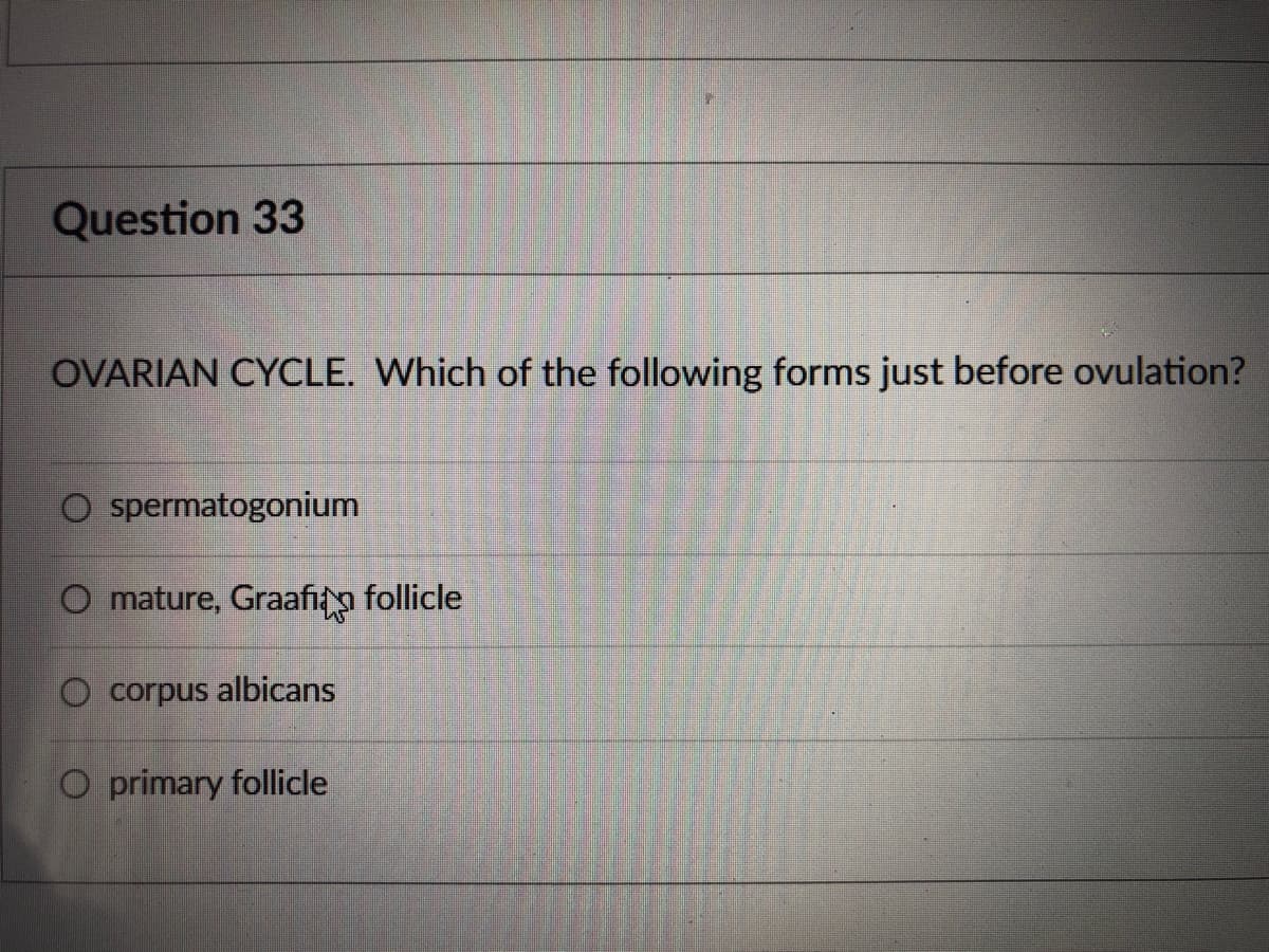 ### Question 33

#### OVARIAN CYCLE 
Which of the following forms just before ovulation?

- o  spermatogonium
- o  mature, Graafian follicle
- o  corpus albicans
- o  primary follicle