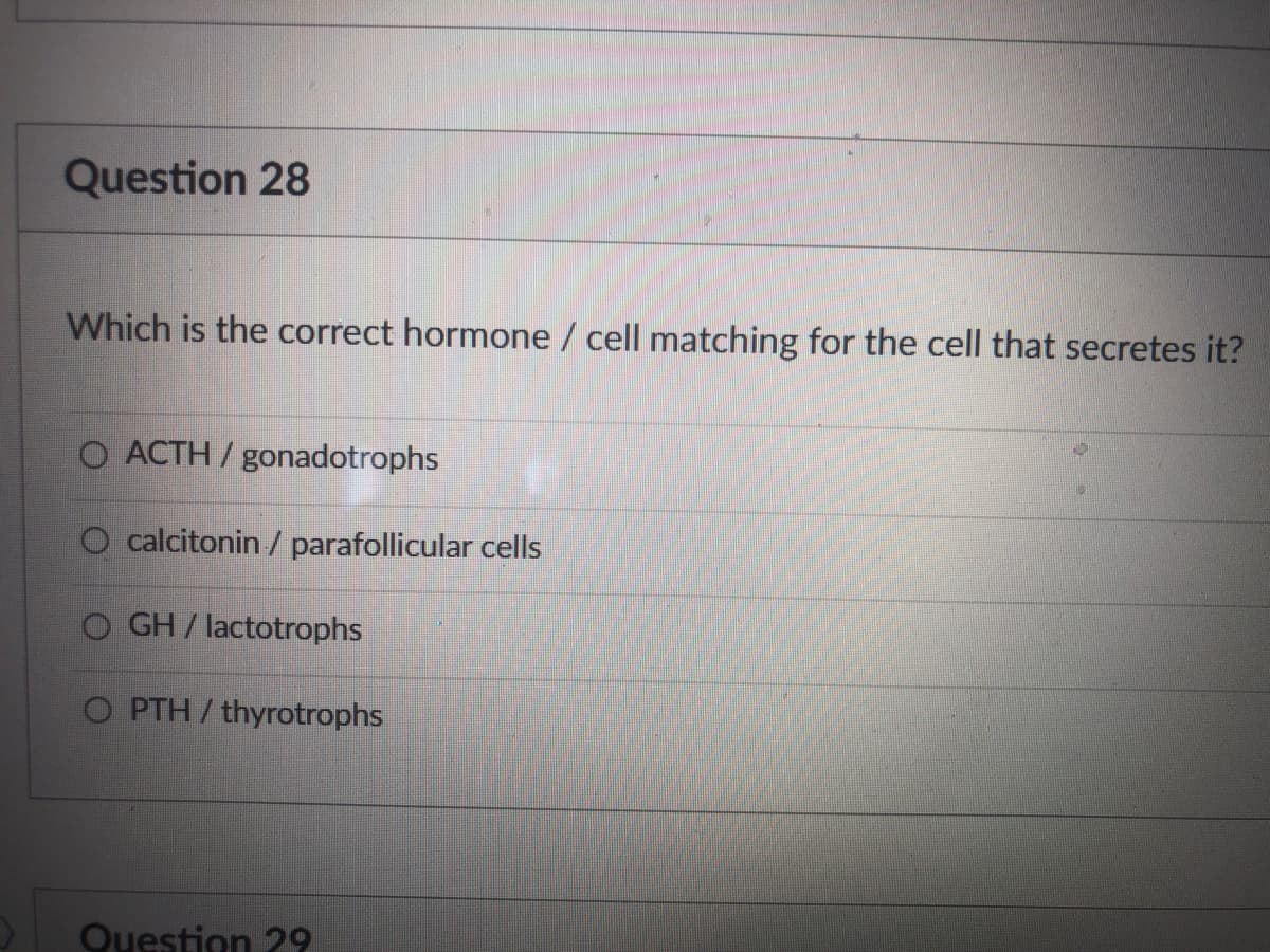 ### Question 28

**Which is the correct hormone/cell matching for the cell that secretes it?**

- O ACTH / gonadotrophs
- O calcitonin / parafollicular cells
- O GH / lactotrophs
- O PTH / thyrotrophs