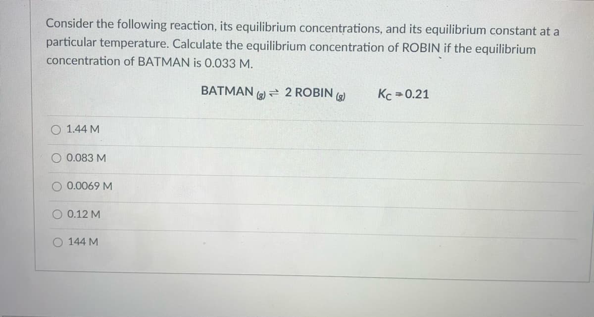 Consider the following reaction, its equilibrium concentrations, and its equilibrium constant at a
particular temperature. Calculate the equilibrium concentration of ROBIN if the equilibrium
concentration of BATMAN is 0.033 M.
BATMAN (9) = 2 ROBIN
(g)
(g)
Kc = 0.21
O 1.44 M
0.083 M
O 0.0069 M
O 0.12 M
O 144 M
