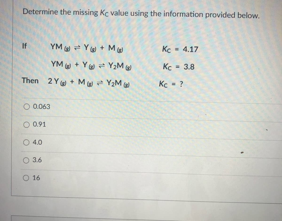 Determine the missing Kc value using the information provided below.
If
YM (3) = Y (3) + M (3)
Kc = 4.17
%3D
YM (3) + Y (3) = Y2M (g)
Kc =
= 3.8
Then 2 Y (3) + M (3) Y2M (3)
= ?
%3D
0.063
0.91
4.0
3.6
O 16
