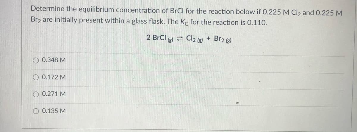 Determine the equilibrium concentration of BrCl for the reaction below if 0.225 M Cl2 and 0.225 M
Br2 are initially present within a glass flask. The Kc for the reaction is 0.110.
2 BrCI (s)
e Cl2 (3) + Br2 (3)
O 0.348 M
O 0.172 M
O 0.271 M
O 0.135 M
