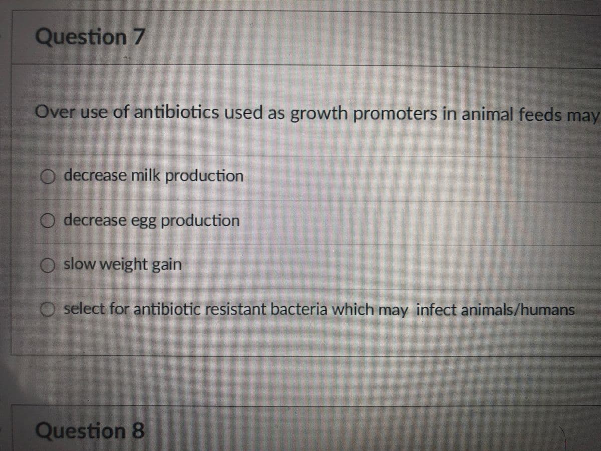 Question 7
Over use of antibiotics used as growth promoters in animal feeds may
O decrease milk production
O decrease egg production
O slow weight gain
O select for antibiotic resistant bacteria which may infect animals/humans
Question 8
