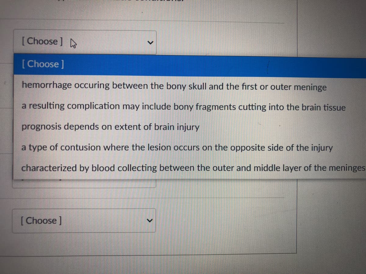 [Choose ]
[Choose]
hemorrhage occuring between the bony skull and the first or outer meninge
a resulting complication may include bony fragments cutting into the brain tissue
prognosis depends on extent of brain injury
a type of contusion where the lesion occurs on the opposite side of the injury
characterized by blood collecting between the outer and middle layer of the meninges
[Choose ]
