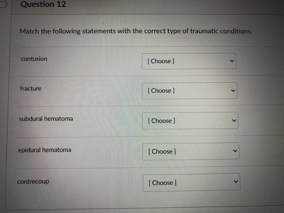 Question 12
Match the following statements with the correct type of traumatic conditions.
contusion
[Choose ]
fracture
[Choose ]
subdural hematoma
[Choose ]
epidural hematoma
[Choose ]
contrecoup
[Choose ]
